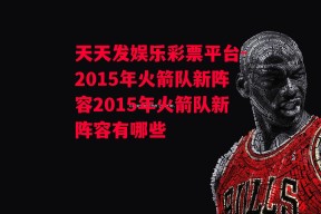 天天发娱乐彩票平台-2015年火箭队新阵容2015年火箭队新阵容有哪些