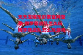 天天发娱乐彩票官网登录-俄罗斯战队怎么玩俄罗斯战队怎么玩游戏